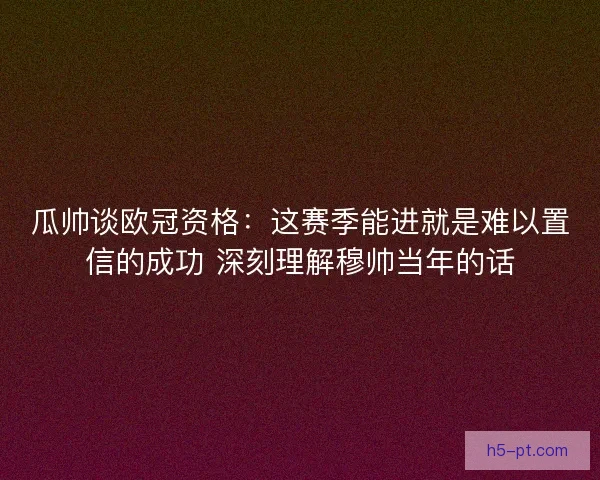 瓜帅谈欧冠资格：这赛季能进就是难以置信的成功 深刻理解穆帅当年的话