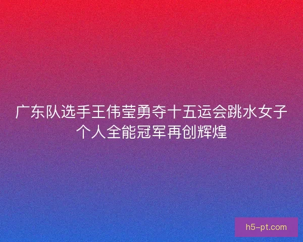 广东队选手王伟莹勇夺十五运会跳水女子个人全能冠军再创辉煌