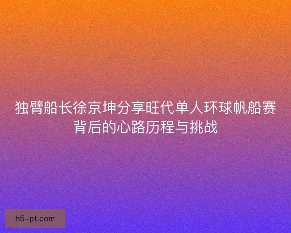 独臂船长徐京坤分享旺代单人环球帆船赛背后的心路历程与挑战