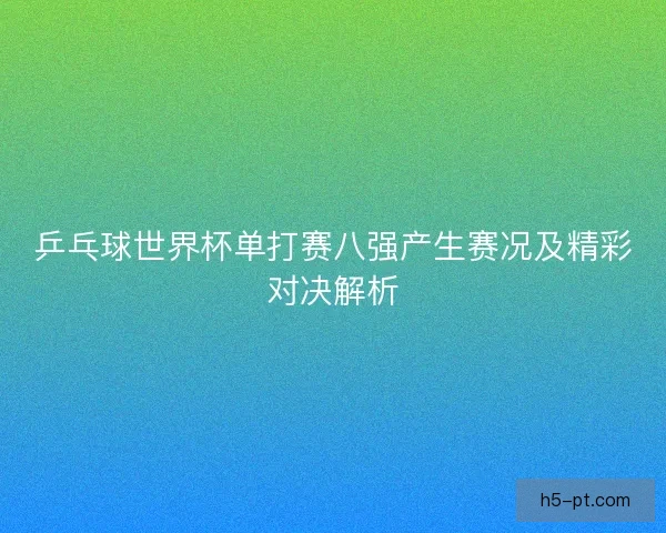 乒乓球世界杯单打赛八强产生赛况及精彩对决解析