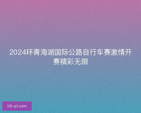 2024环青海湖国际公路自行车赛激情开赛精彩无限