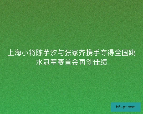 上海小将陈芋汐与张家齐携手夺得全国跳水冠军赛首金再创佳绩