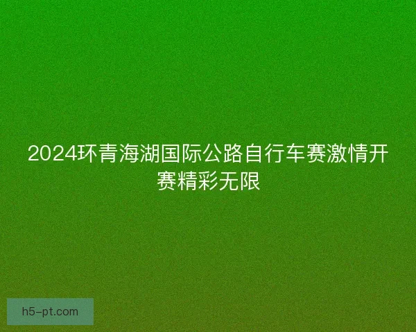 2024环青海湖国际公路自行车赛激情开赛精彩无限 2024环青海湖国际公路自行车赛激情开赛精彩无限