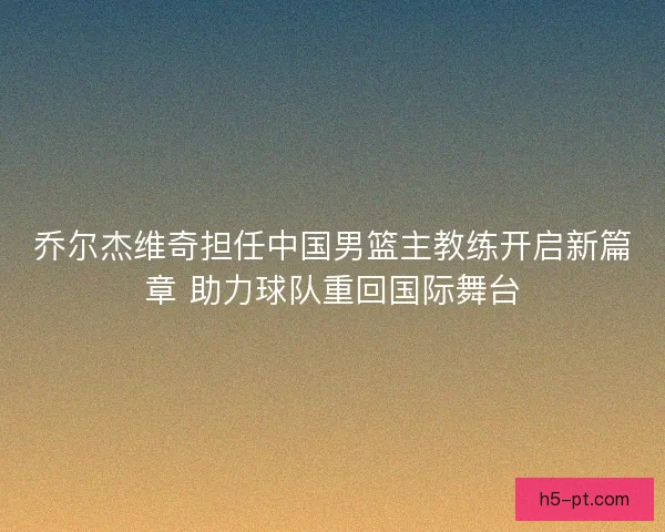 乔尔杰维奇担任中国男篮主教练开启新篇章 助力球队重回国际舞台 乔尔杰维奇担任中国男篮主教练开启新篇章 助力球队重回国际舞台