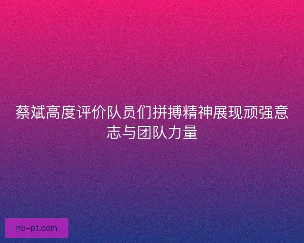 蔡斌高度评价队员们拼搏精神展现顽强意志与团队力量 蔡斌高度评价队员们拼搏精神展现顽强意志与团队力量
