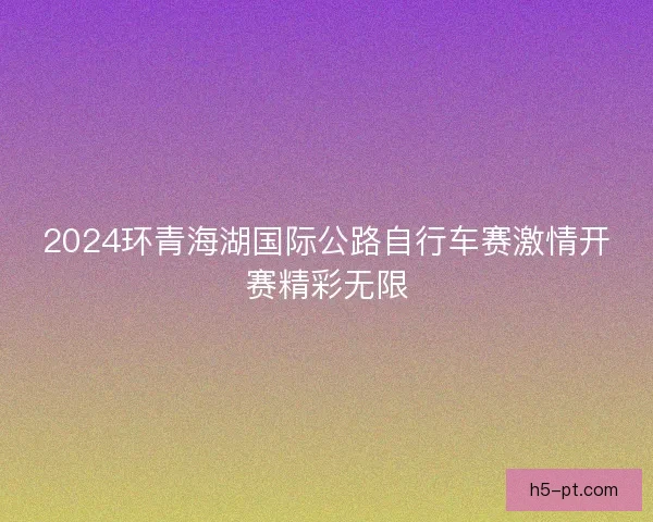 2024环青海湖国际公路自行车赛激情开赛精彩无限 2024环青海湖国际公路自行车赛激情开赛精彩无限