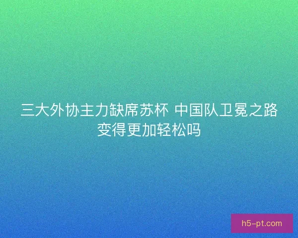 三大外协主力缺席苏杯 中国队卫冕之路变得更加轻松吗 三大外协主力缺席苏杯 中国队卫冕之路变得更加轻松吗