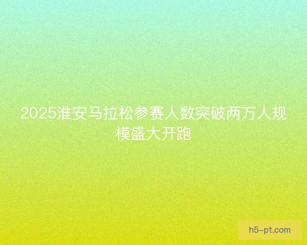 2025淮安马拉松参赛人数突破两万人规模盛大开跑 2025淮安马拉松参赛人数突破两万人规模盛大开跑