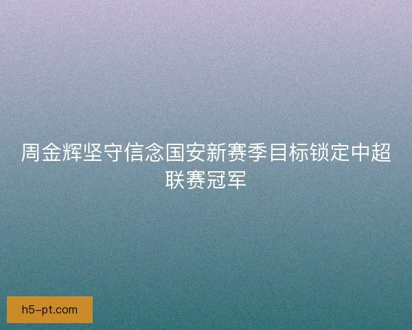 周金辉坚守信念国安新赛季目标锁定中超联赛冠军