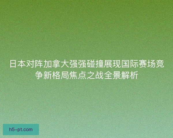 日本对阵加拿大强强碰撞展现国际赛场竞争新格局焦点之战全景解析
